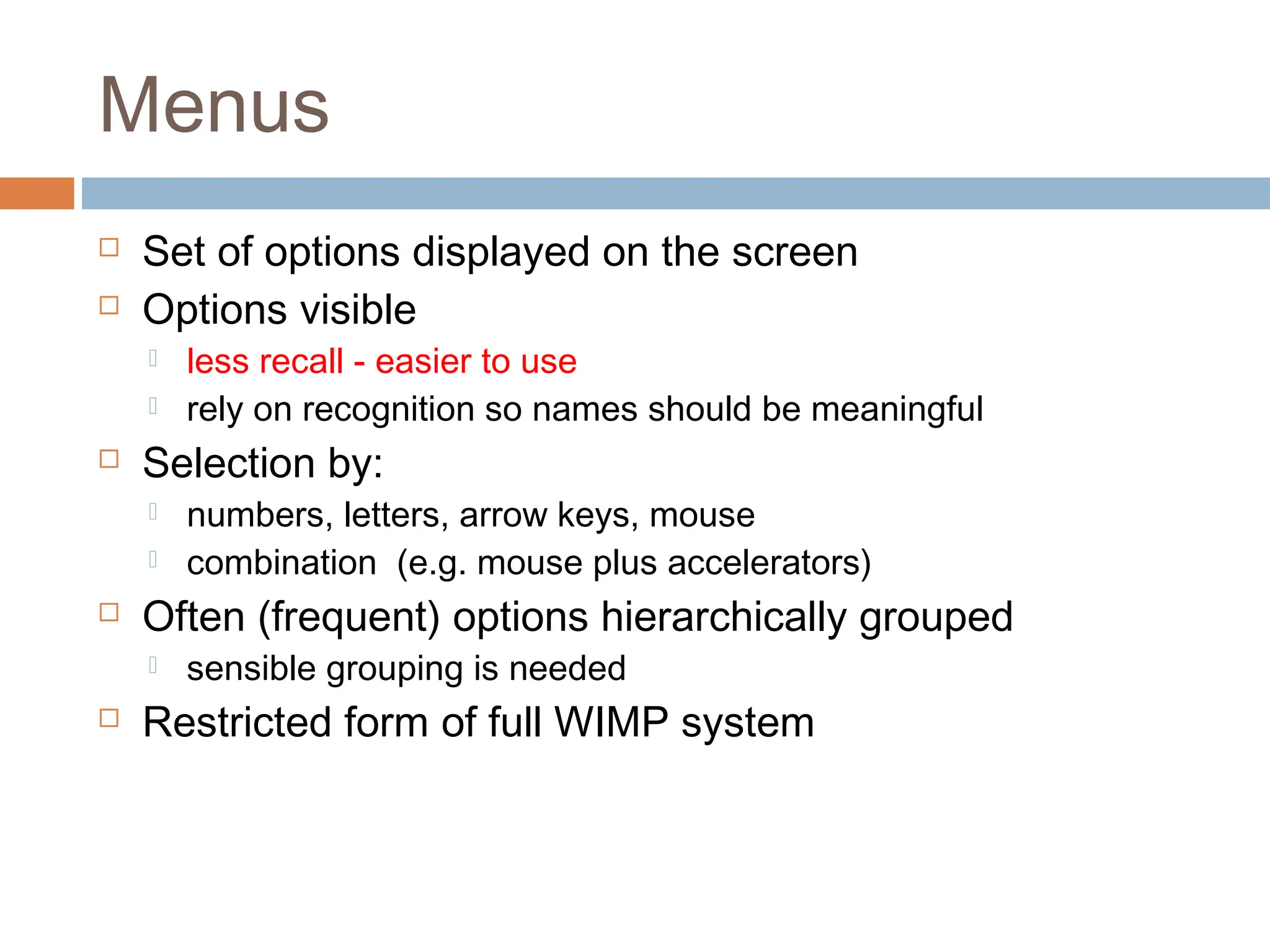 Menus
 Set of options displayed on the screen
 Options visible
 less recall - easier to use
 rely on recognition so names should be meaningful
 Selection by:
 numbers, letters, arrow keys, mouse
 combination (e.g. mouse plus accelerators)
 Often (frequent) options hierarchically grouped
 sensible grouping is needed
 Restricted form of full WIMP system
 