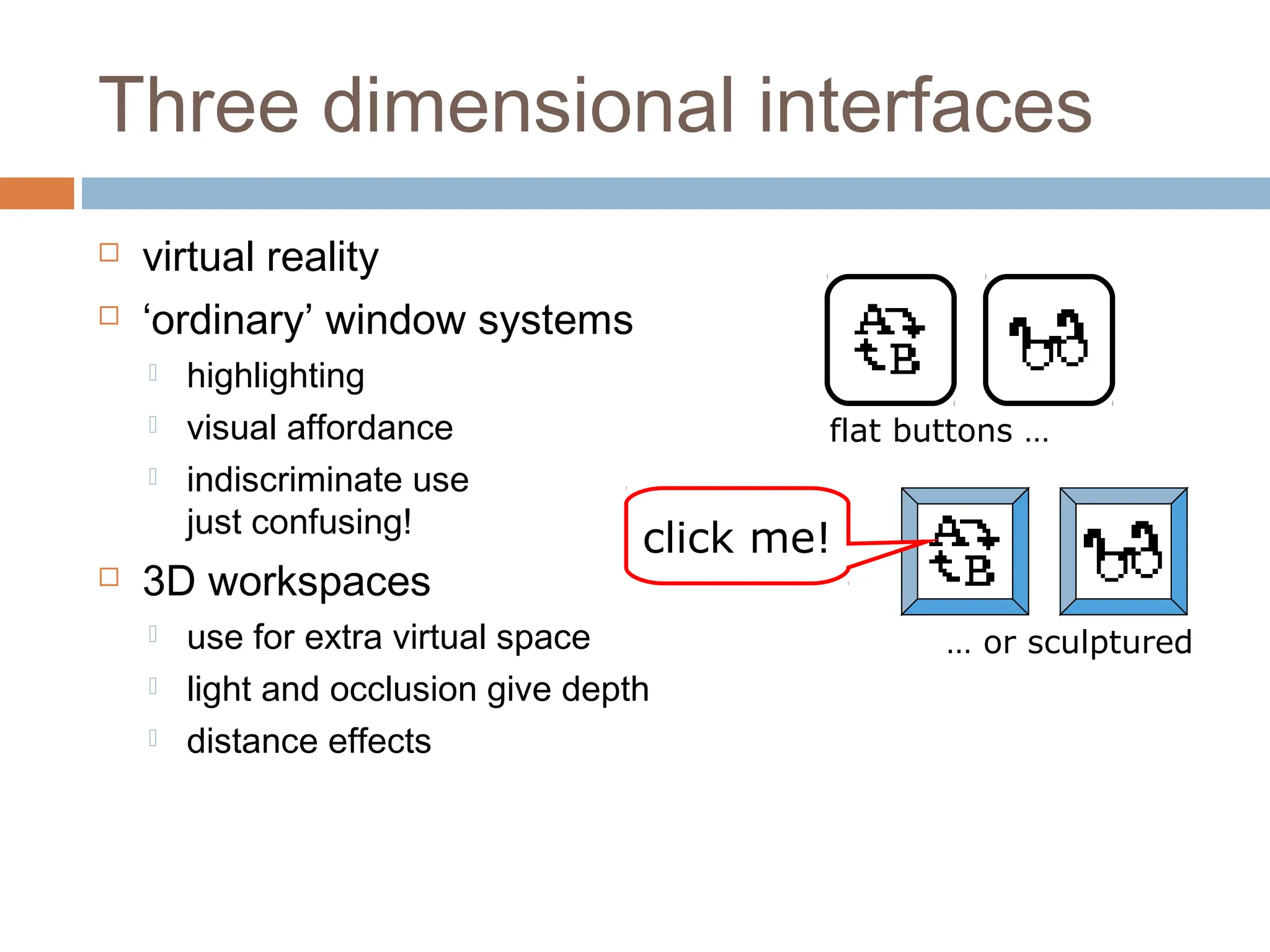 Three dimensional interfaces
 virtual reality
 ‘ordinary’ window systems
 highlighting
 visual affordance
 indiscriminate use
just confusing!
 3D workspaces
 use for extra virtual space
 light and occlusion give depth
 distance effects
flat buttons …
… or sculptured
click me!
 