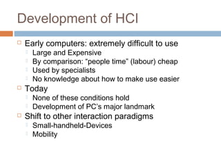 Development of HCI
 Early computers: extremely difficult to use
 Large and Expensive
 By comparison: “people time” (labour) cheap
 Used by specialists
 No knowledge about how to make use easier
 Today
 None of these conditions hold
 Development of PC’s major landmark
 Shift to other interaction paradigms
 Small-handheld-Devices
 Mobility
 