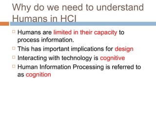 Why do we need to understand
Humans in HCI
 Humans are limited in their capacity to
process information.
 This has important implications for design
 Interacting with technology is cognitive
 Human Information Processing is referred to
as cognition
 
