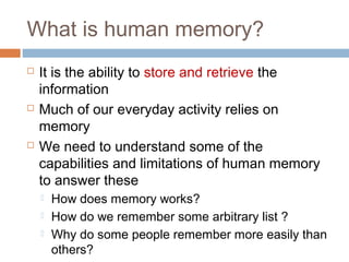 What is human memory?
 It is the ability to store and retrieve the
information
 Much of our everyday activity relies on
memory
 We need to understand some of the
capabilities and limitations of human memory
to answer these
 How does memory works?
 How do we remember some arbitrary list ?
 Why do some people remember more easily than
others?
 