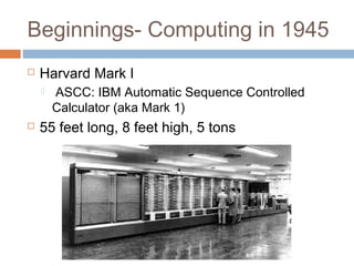 Beginnings- Computing in 1945
 Harvard Mark I
 ASCC: IBM Automatic Sequence Controlled
Calculator (aka Mark 1)
 55 feet long, 8 feet high, 5 tons
 