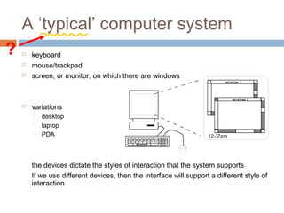 A ‘typical’ computer system
 keyboard
 mouse/trackpad
 screen, or monitor, on which there are windows
 variations
 desktop
 laptop
 PDA
the devices dictate the styles of interaction that the system supports
If we use different devices, then the interface will support a different style of
interaction
window 1
window 2
12-37pm
?
 
