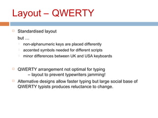 Layout – QWERTY
 Standardised layout
but …
 non-alphanumeric keys are placed differently
 accented symbols needed for different scripts
 minor differences between UK and USA keyboards
 QWERTY arrangement not optimal for typing
– layout to prevent typewriters jamming!
 Alternative designs allow faster typing but large social base of
QWERTY typists produces reluctance to change.
 