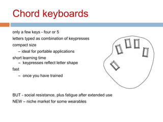 Chord keyboards
only a few keys - four or 5
letters typed as combination of keypresses
compact size
– ideal for portable applications
short learning time
– keypresses reflect letter shape
fast
– once you have trained
BUT - social resistance, plus fatigue after extended use
NEW – niche market for some wearables
 