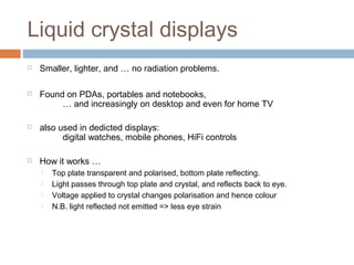 Liquid crystal displays
 Smaller, lighter, and … no radiation problems.
 Found on PDAs, portables and notebooks,
… and increasingly on desktop and even for home TV
 also used in dedicted displays:
digital watches, mobile phones, HiFi controls
 How it works …
 Top plate transparent and polarised, bottom plate reflecting.
 Light passes through top plate and crystal, and reflects back to eye.
 Voltage applied to crystal changes polarisation and hence colour
 N.B. light reflected not emitted => less eye strain
 