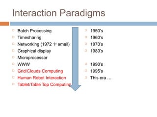Interaction Paradigms
 Batch Processing
 Timesharing
 Networking (1972 1st
email)
 Graphical display
 Microprocessor
 WWW
 Grid/Clouds Computing
 Human Robot Interaction
 Tablet/Table Top Computing
 1950’s
 1960’s
 1970’s
 1980’s
 1990’s
 1995’s
 This era …
 