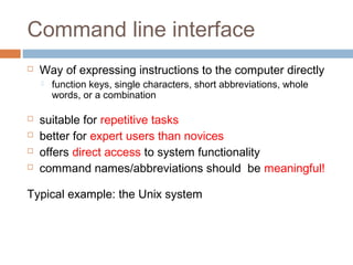 Command line interface
 Way of expressing instructions to the computer directly
 function keys, single characters, short abbreviations, whole
words, or a combination
 suitable for repetitive tasks
 better for expert users than novices
 offers direct access to system functionality
 command names/abbreviations should be meaningful!
Typical example: the Unix system
 