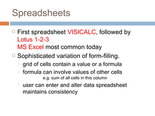 Spreadsheets
 First spreadsheet VISICALC, followed by
Lotus 1-2-3
MS Excel most common today
 Sophisticated variation of form-filling.
 grid of cells contain a value or a formula
 formula can involve values of other cells
e.g. sum of all cells in this column
 user can enter and alter data spreadsheet
maintains consistency
 