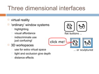 Three dimensional interfaces
 virtual reality
 ‘ordinary’ window systems
 highlighting
 visual affordance
 indiscriminate use
just confusing!
 3D workspaces
 use for extra virtual space
 light and occlusion give depth
 distance effects
flat buttons …
… or sculptured
click me!
 