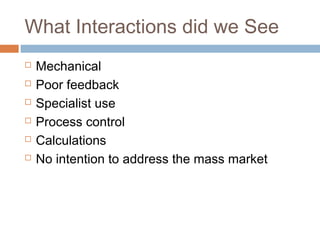 What Interactions did we See
 Mechanical
 Poor feedback
 Specialist use
 Process control
 Calculations
 No intention to address the mass market
 