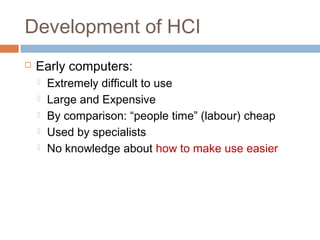 Development of HCI
 Early computers:
 Extremely difficult to use
 Large and Expensive
 By comparison: “people time” (labour) cheap
 Used by specialists
 No knowledge about how to make use easier
 