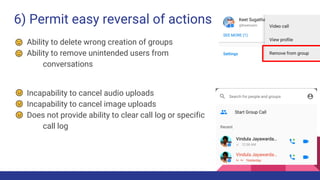 6) Permit easy reversal of actions
Ability to delete wrong creation of groups
Ability to remove unintended users from
conversations
Incapability to cancel audio uploads
Incapability to cancel image uploads
Does not provide ability to clear call log or specific
call log
 