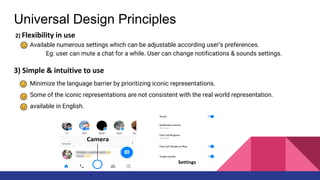 Universal Design Principles
2) Flexibility in use
Available numerous settings which can be adjustable according user’s preferences.
Eg: user can mute a chat for a while. User can change notifications & sounds settings.
3) Simple & intuitive to use
Minimize the language barrier by prioritizing iconic representations.
Some of the iconic representations are not consistent with the real world representation.
available in English.
 
