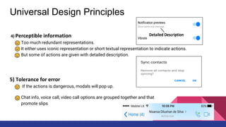 Universal Design Principles
4) Perceptible information
Too much redundant representations.
It either uses iconic representation or short textual representation to indicate actions.
But some of actions are given with detailed description.
5) Tolerance for error
If the actions is dangerous, modals will pop up.
Chat info, voice call, video call options are grouped together and that
promote slips
 