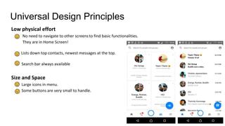 Universal Design Principles
Low physical effort
No need to navigate to other screensto find basic functionalities.
They are in Home Screen!
Lists down top contacts, newest messages at the top.
Search bar always available
Size and Space
Large icons in menu.
Some buttons are very small to handle.
 