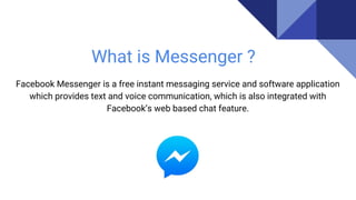 What is Messenger ?
Facebook Messenger is a free instant messaging service and software application
which provides text and voice communication, which is also integrated with
Facebook’s web based chat feature.
 