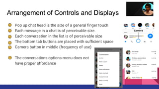 Arrangement of Controls and Displays
● Pop up chat head is the size of a general finger touch
● Each message in a chat is of perceivable size.
● Each conversation in the list is of perceivable size
● The bottom tab buttons are placed with sufficient space
● Camera button in middle (frequency of use)
● The conversations options menu does not
have proper affordance
 
