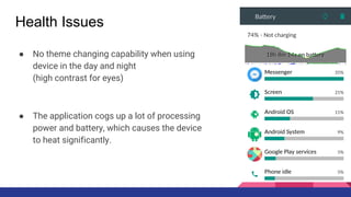 Health Issues
● No theme changing capability when using
device in the day and night
(high contrast for eyes)
● The application cogs up a lot of processing
power and battery, which causes the device
to heat significantly.
 