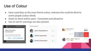 Use of Colour
● Have used blue as the main theme colour, whereas this could be blind to
some people (colour blind)
● Green to show online users - Consistent and attractive
● Use of red for warnings are also present.
 