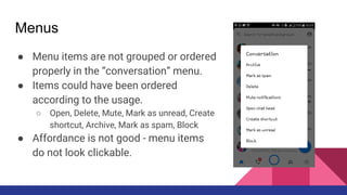 Menus
● Menu items are not grouped or ordered
properly in the “conversation” menu.
● Items could have been ordered
according to the usage.
○ Open, Delete, Mute, Mark as unread, Create
shortcut, Archive, Mark as spam, Block
● Affordance is not good - menu items
do not look clickable.
 
