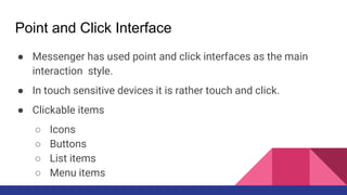Point and Click Interface
● Messenger has used point and click interfaces as the main
interaction style.
● In touch sensitive devices it is rather touch and click.
● Clickable items
○ Icons
○ Buttons
○ List items
○ Menu items
 
