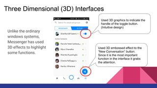 Three Dimensional (3D) Interfaces
Unlike the ordinary
windows systems,
Messenger has used
3D effects to highlight
some functions.
Used 3D graphics to indicate the
handle of the toggle button.
(Intuitive design)
Used 3D embossed effect to the
“New Conversation” button.
Since it is the most important
function in the interface it grabs
the attention.
 