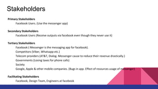 Stakeholders
Primary Stakeholders
Facebook Users. (Use the messenger app)
Secondary Stakeholders
Facebook Users (Receive outputs via facebook even though they never use it)
Tertiary Stakeholders
Facebook ( Messenger is the messaging app for facebook).
Competitors (Viber, Whatsapp etc.)
Telecom providers (AT&T, Dialog. Messenger cause to reduce their revenue drastically.)
Governments (Losing taxes for phone calls)
Society
Google, Apple & other mobile companies. (Bugs in app. Effect of resources usage of messenger)
Facilitating Stakeholders
Facebook, Design Team, Engineers at facebook
 