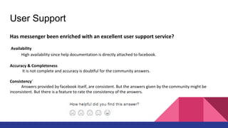 User Support
Has messenger been enriched with an excellent user support service?
Availability
High availability since help documentation is directly attached to facebook.
Accuracy & Completeness
It is not complete and accuracy is doubtful for the community answers.
Consistency`
Answers provided by facebook itself, are consistent. But the answers given by the community might be
inconsistent. But there is a feature to rate the consistency of the answers.
 