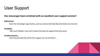 User Support
Has messenger been enriched with an excellent user support service?
Robustness
Even the messenger app crashes, user can access the help documentation via internet.
Flexibility
Not much flexible. User can’t choose the level of support that they want.
Unobtrusiveness
User should explicitly ask for the support. So no interferes!
 