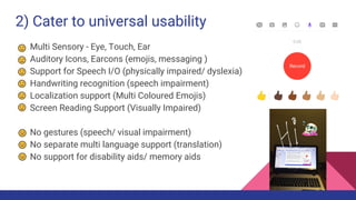 2) Cater to universal usability
Multi Sensory - Eye, Touch, Ear
Auditory Icons, Earcons (emojis, messaging )
Support for Speech I/O (physically impaired/ dyslexia)
Handwriting recognition (speech impairment)
Localization support (Multi Coloured Emojis)
Screen Reading Support (Visually Impaired)
No gestures (speech/ visual impairment)
No separate multi language support (translation)
No support for disability aids/ memory aids
 