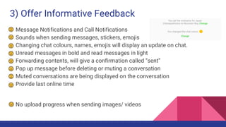 3) Offer Informative Feedback
Message Notifications and Call Notifications
Sounds when sending messages, stickers, emojis
Changing chat colours, names, emojis will display an update on chat.
Unread messages in bold and read messages in light
Forwarding contents, will give a confirmation called “sent”
Pop up message before deleting or muting a conversation
Muted conversations are being displayed on the conversation
Provide last online time
No upload progress when sending images/ videos
 
