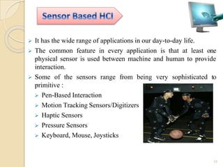  It has the wide range of applications in our day-to-day life.
 The common feature in every application is that at least one
physical sensor is used between machine and human to provide
interaction.
 Some of the sensors range from being very sophisticated to
primitive :
 Pen-Based Interaction
 Motion Tracking Sensors/Digitizers
 Haptic Sensors
 Pressure Sensors
 Keyboard, Mouse, Joysticks
11
 