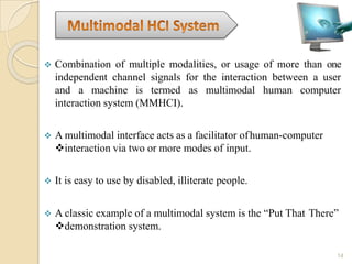  Combination of multiple modalities, or usage of more than one
independent channel signals for the interaction between a user
and a machine is termed as multimodal human computer
interaction system (MMHCI).
 A multimodal interface acts as a facilitator ofhuman-computer
interaction via two or more modes of input.
 It is easy to use by disabled, illiterate people.
 A classic example of a multimodal system is the “Put That There”
demonstration system.
14
 
