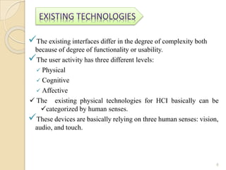 The existing interfaces differ in the degree of complexity both
because of degree of functionality or usability.
The user activity has three different levels:
 Physical
 Cognitive
 Affective
 The existing physical technologies for HCI basically can be
categorized by human senses.
These devices are basically relying on three human senses: vision,
audio, and touch.
6
 
