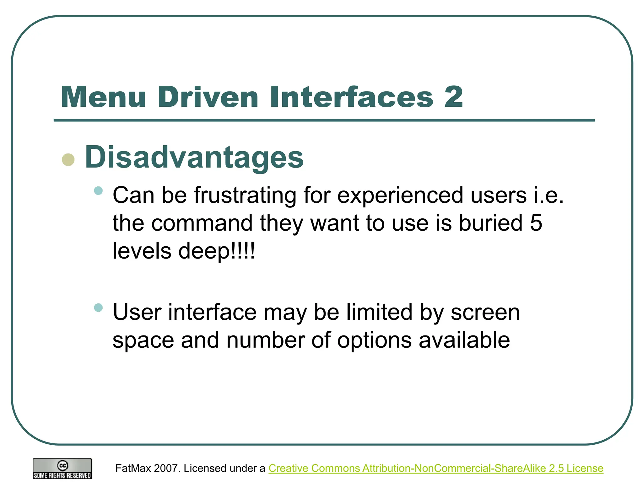FatMax 2007. Licensed under a Creative Commons Attribution-NonCommercial-ShareAlike 2.5 License
Menu Driven Interfaces 2
 Disadvantages
• Can be frustrating for experienced users i.e.
the command they want to use is buried 5
levels deep!!!!
• User interface may be limited by screen
space and number of options available
 