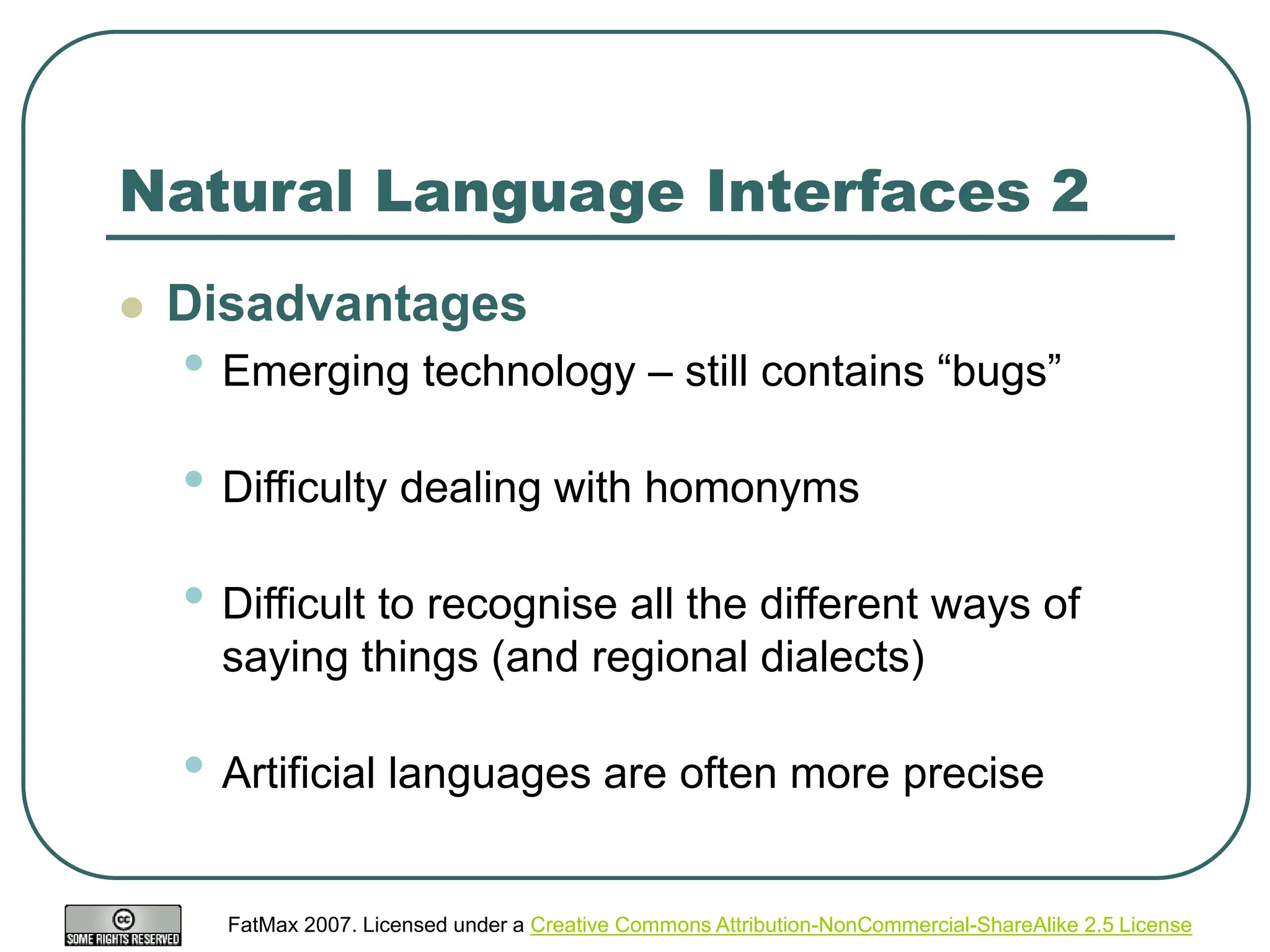 FatMax 2007. Licensed under a Creative Commons Attribution-NonCommercial-ShareAlike 2.5 License
Natural Language Interfaces 2
 Disadvantages
• Emerging technology – still contains “bugs”
• Difficulty dealing with homonyms
• Difficult to recognise all the different ways of
saying things (and regional dialects)
• Artificial languages are often more precise
 