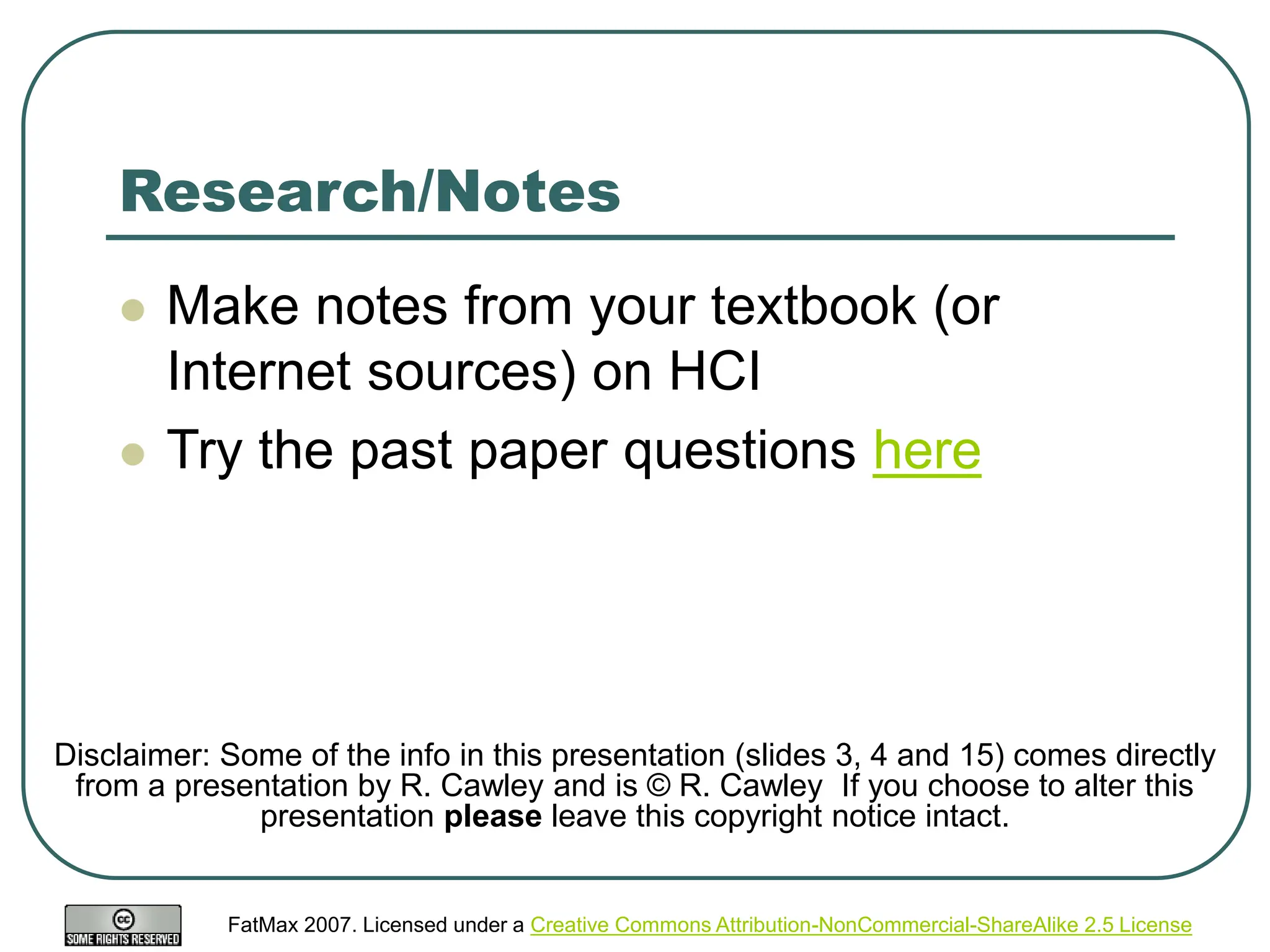FatMax 2007. Licensed under a Creative Commons Attribution-NonCommercial-ShareAlike 2.5 License
Research/Notes
 Make notes from your textbook (or
Internet sources) on HCI
 Try the past paper questions here
Disclaimer: Some of the info in this presentation (slides 3, 4 and 15) comes directly
from a presentation by R. Cawley and is © R. Cawley If you choose to alter this
presentation please leave this copyright notice intact.
 