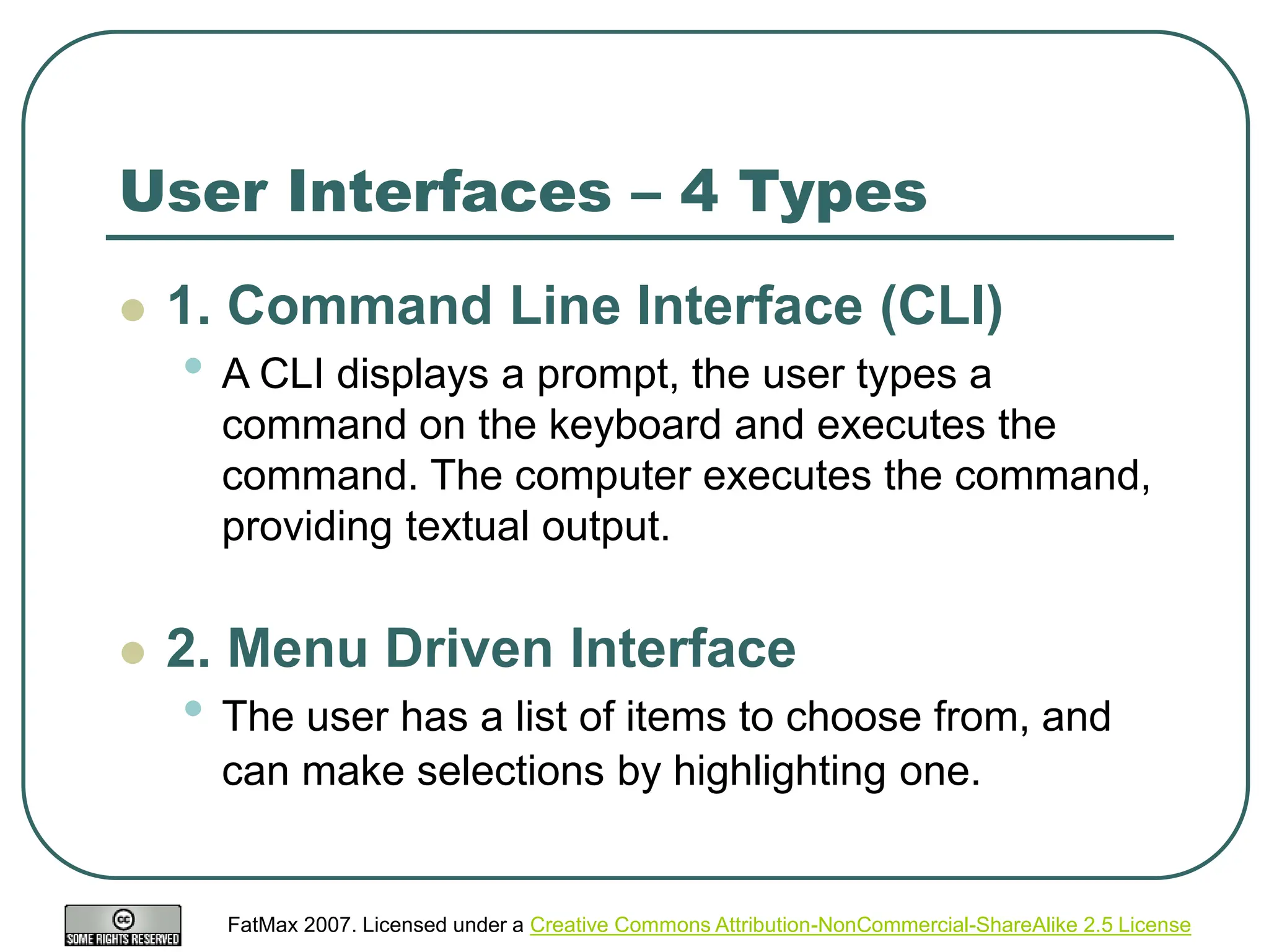 FatMax 2007. Licensed under a Creative Commons Attribution-NonCommercial-ShareAlike 2.5 License
User Interfaces – 4 Types
 1. Command Line Interface (CLI)
• A CLI displays a prompt, the user types a
command on the keyboard and executes the
command. The computer executes the command,
providing textual output.
 2. Menu Driven Interface
• The user has a list of items to choose from, and
can make selections by highlighting one.
 