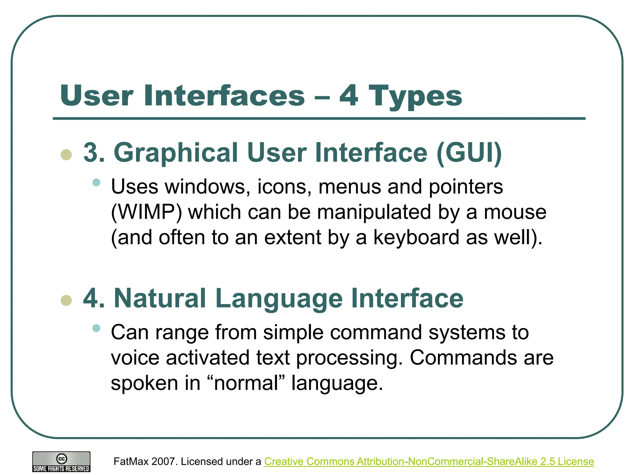 FatMax 2007. Licensed under a Creative Commons Attribution-NonCommercial-ShareAlike 2.5 License
User Interfaces – 4 Types
 3. Graphical User Interface (GUI)
• Uses windows, icons, menus and pointers
(WIMP) which can be manipulated by a mouse
(and often to an extent by a keyboard as well).
 4. Natural Language Interface
• Can range from simple command systems to
voice activated text processing. Commands are
spoken in “normal” language.
 