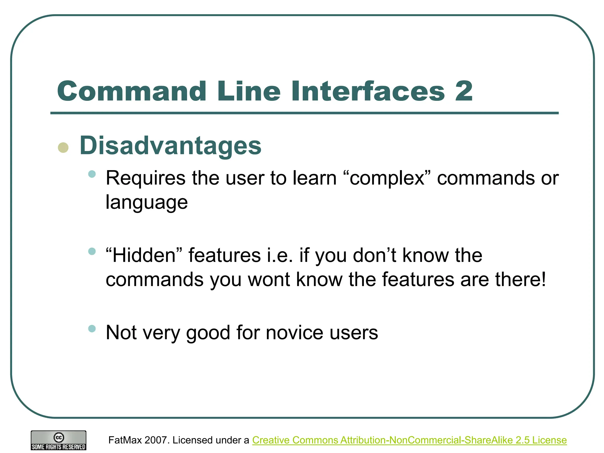FatMax 2007. Licensed under a Creative Commons Attribution-NonCommercial-ShareAlike 2.5 License
Command Line Interfaces 2
 Disadvantages
• Requires the user to learn “complex” commands or
language
• “Hidden” features i.e. if you don’t know the
commands you wont know the features are there!
• Not very good for novice users
 