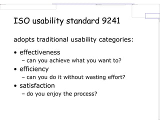 ISO usability standard 9241
adopts traditional usability categories:
• effectiveness
– can you achieve what you want to?
• efficiency
– can you do it without wasting effort?
• satisfaction
– do you enjoy the process?
 