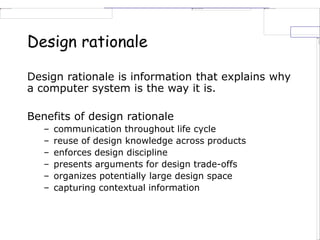 Design rationale
Design rationale is information that explains why
a computer system is the way it is.
Benefits of design rationale
– communication throughout life cycle
– reuse of design knowledge across products
– enforces design discipline
– presents arguments for design trade-offs
– organizes potentially large design space
– capturing contextual information
 