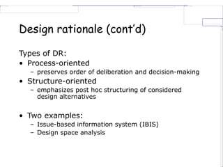 Design rationale (cont’d)
Types of DR:
• Process-oriented
– preserves order of deliberation and decision-making
• Structure-oriented
– emphasizes post hoc structuring of considered
design alternatives
• Two examples:
– Issue-based information system (IBIS)
– Design space analysis
 