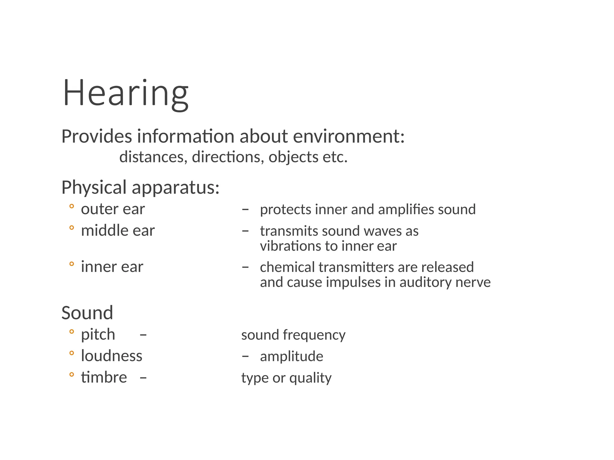 Hearing
Provides information about environment:
distances, directions, objects etc.
Physical apparatus:
◦ outer ear – protects inner and amplifies sound
◦ middle ear – transmits sound waves as
vibrations to inner ear
◦ inner ear – chemical transmitters are released
and cause impulses in auditory nerve
Sound
◦ pitch – sound frequency
◦ loudness – amplitude
◦ timbre – type or quality
 