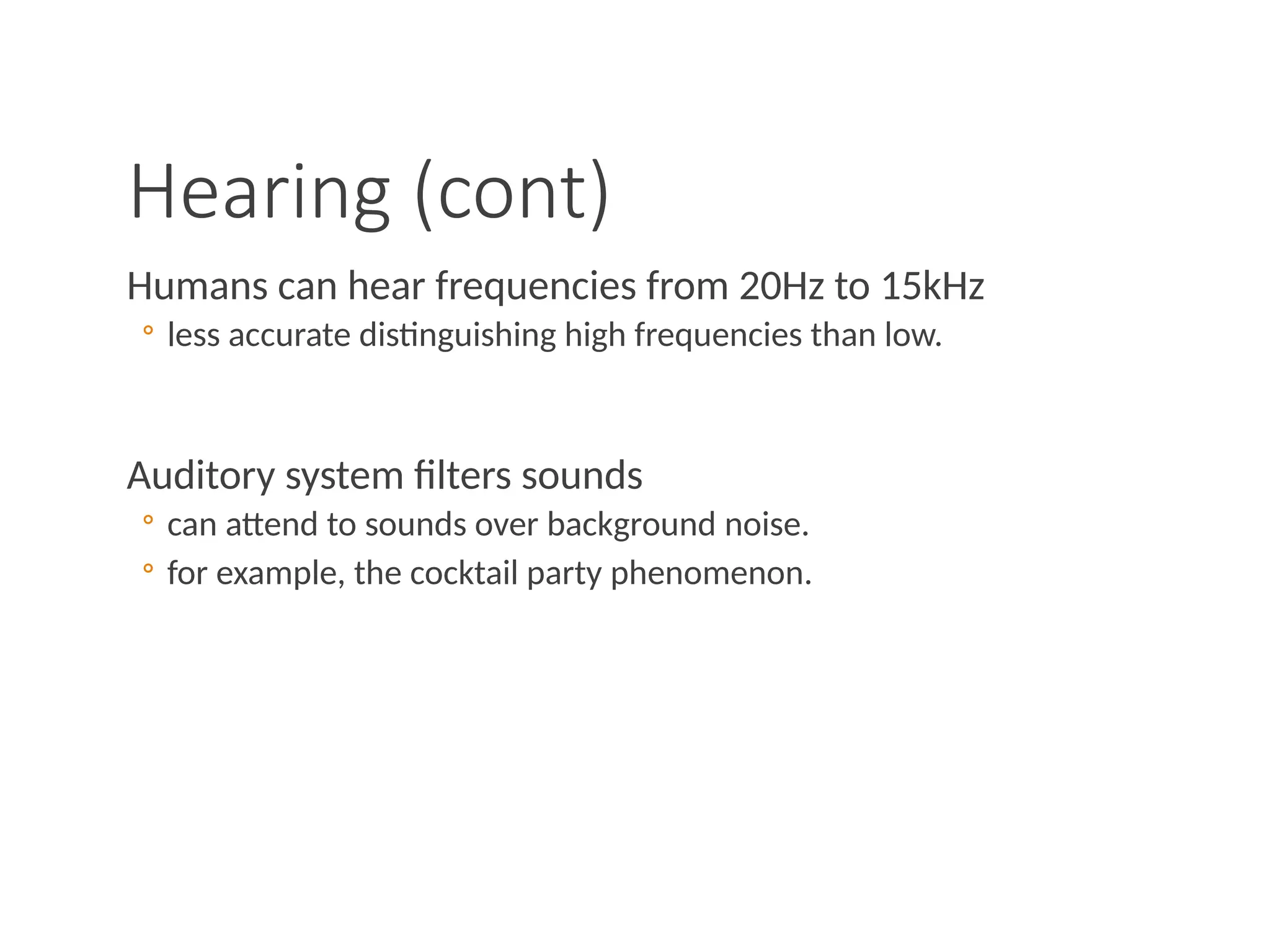 Hearing (cont)
Humans can hear frequencies from 20Hz to 15kHz
◦ less accurate distinguishing high frequencies than low.
Auditory system filters sounds
◦ can attend to sounds over background noise.
◦ for example, the cocktail party phenomenon.
 