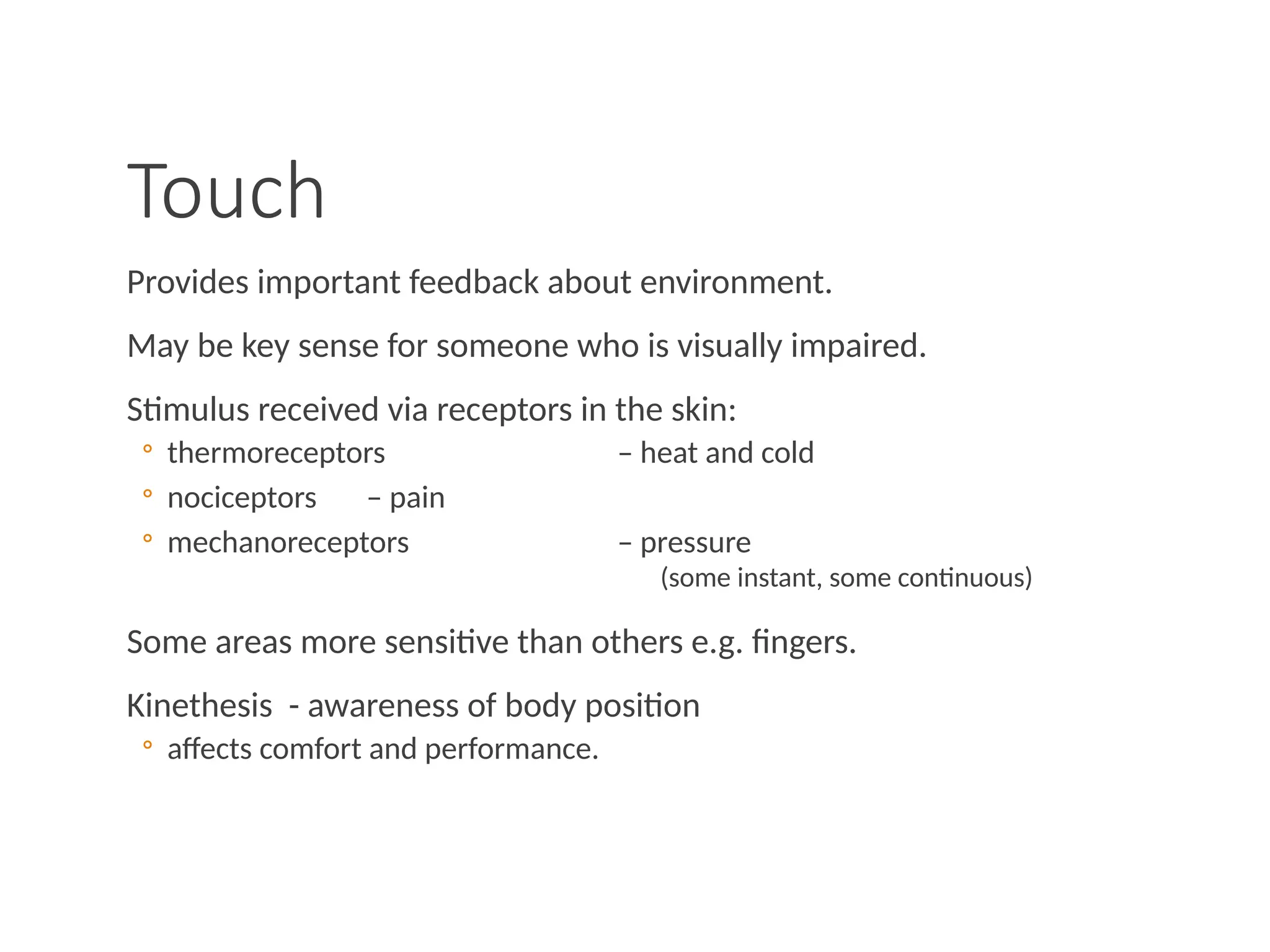 Touch
Provides important feedback about environment.
May be key sense for someone who is visually impaired.
Stimulus received via receptors in the skin:
◦ thermoreceptors – heat and cold
◦ nociceptors – pain
◦ mechanoreceptors – pressure
(some instant, some continuous)
Some areas more sensitive than others e.g. fingers.
Kinethesis - awareness of body position
◦ affects comfort and performance.
 