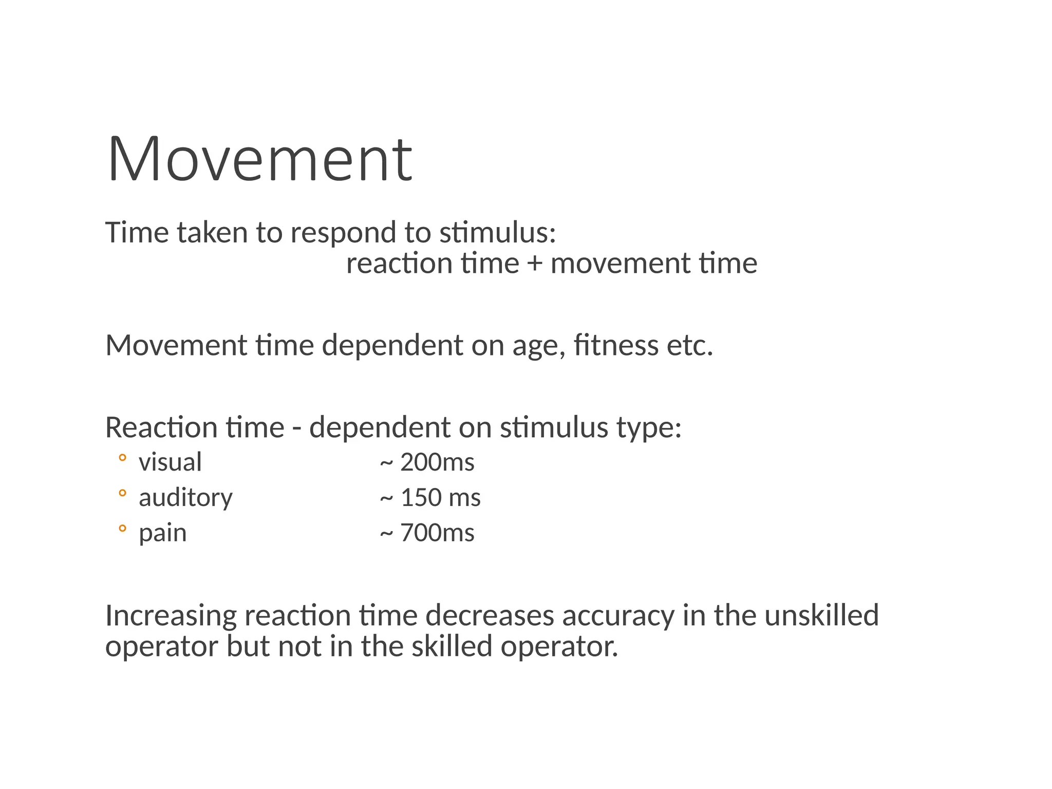 Movement
Time taken to respond to stimulus:
reaction time + movement time
Movement time dependent on age, fitness etc.
Reaction time - dependent on stimulus type:
◦ visual ~ 200ms
◦ auditory ~ 150 ms
◦ pain ~ 700ms
Increasing reaction time decreases accuracy in the unskilled
operator but not in the skilled operator.
 