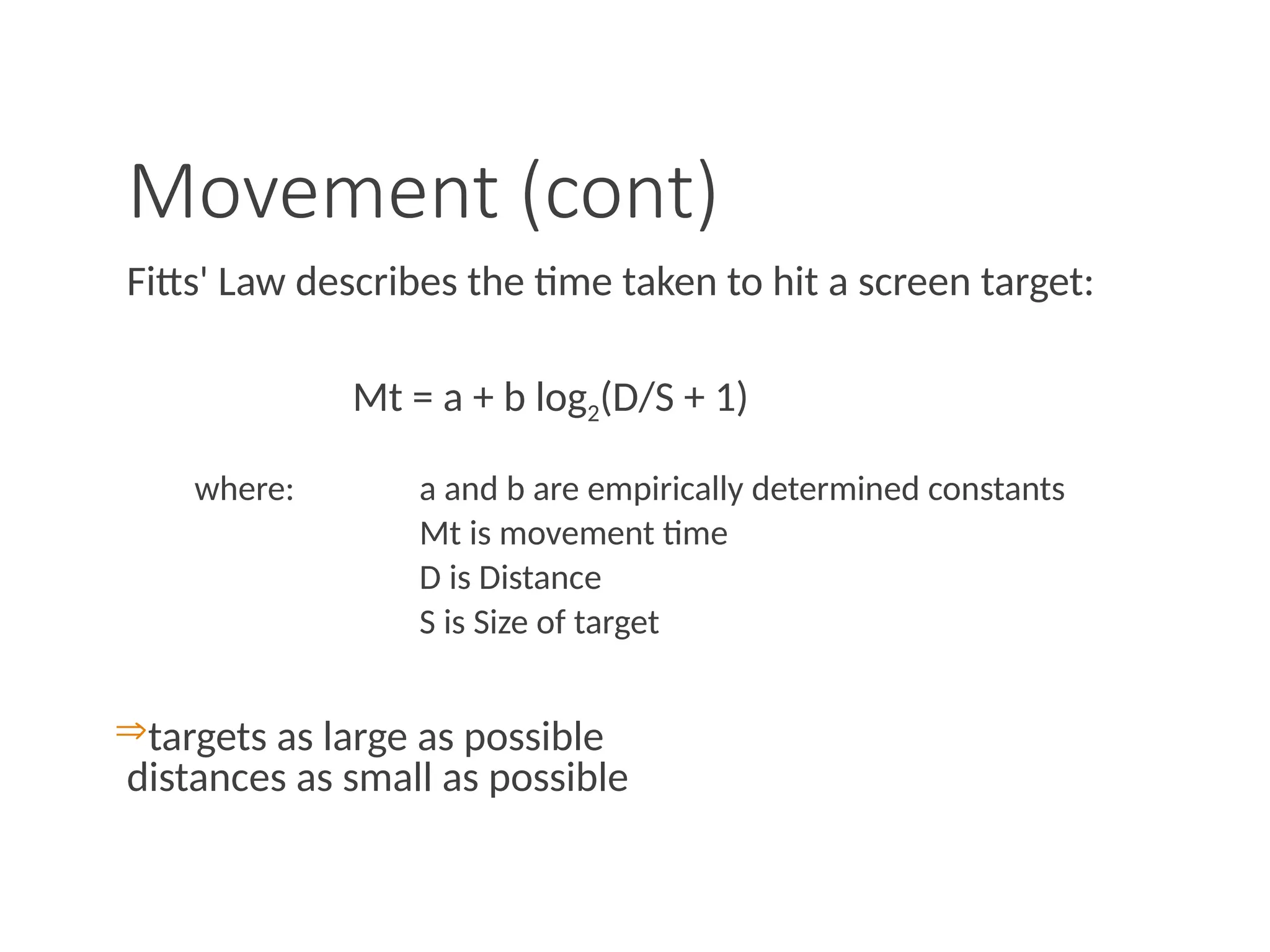 Movement (cont)
Fitts' Law describes the time taken to hit a screen target:
Mt = a + b log2(D/S + 1)
where: a and b are empirically determined constants
Mt is movement time
D is Distance
S is Size of target
targets as large as possible
distances as small as possible
 
