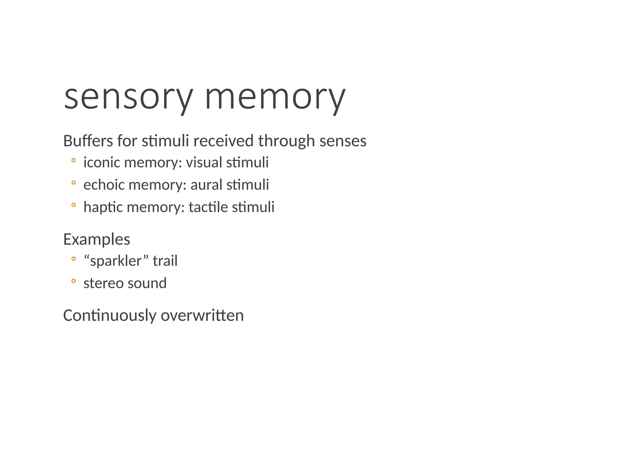 sensory memory
Buffers for stimuli received through senses
◦ iconic memory: visual stimuli
◦ echoic memory: aural stimuli
◦ haptic memory: tactile stimuli
Examples
◦ “sparkler” trail
◦ stereo sound
Continuously overwritten
 